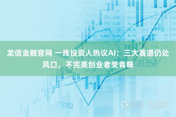 龙信金融官网 一线投资人热议AI：三大赛道仍处风口，不完美创业者受青睐