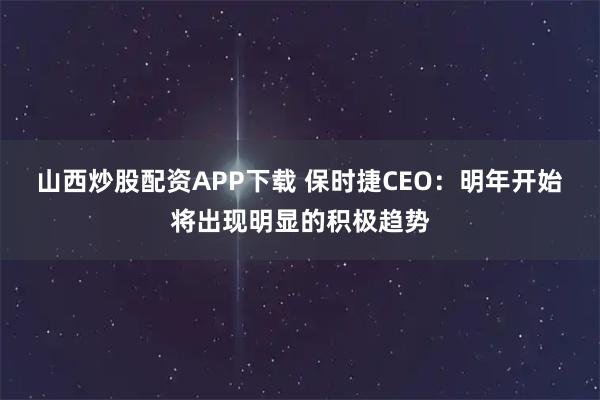 山西炒股配资APP下载 保时捷CEO：明年开始将出现明显的积极趋势