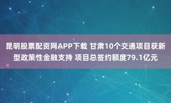 昆明股票配资网APP下载 甘肃10个交通项目获新型政策性金融支持 项目总签约额度79.1亿元