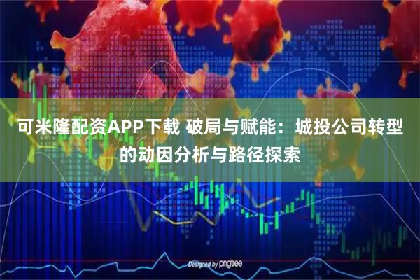 可米隆配资APP下载 破局与赋能：城投公司转型的动因分析与路径探索