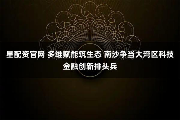 星配资官网 多维赋能筑生态 南沙争当大湾区科技金融创新排头兵