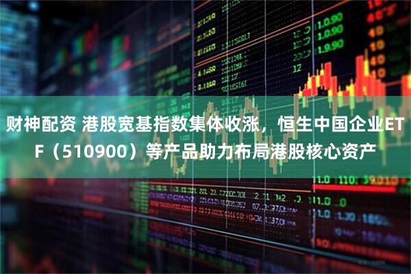 财神配资 港股宽基指数集体收涨，恒生中国企业ETF（510900）等产品助力布局港股核心资产