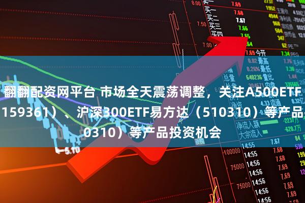 翻翻配资网平台 市场全天震荡调整，关注A500ETF易方达（159361）、沪深300ETF易方达（510310）等产品投资机会