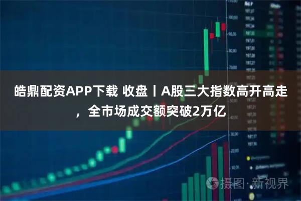 皓鼎配资APP下载 收盘丨A股三大指数高开高走，全市场成交额突破2万亿