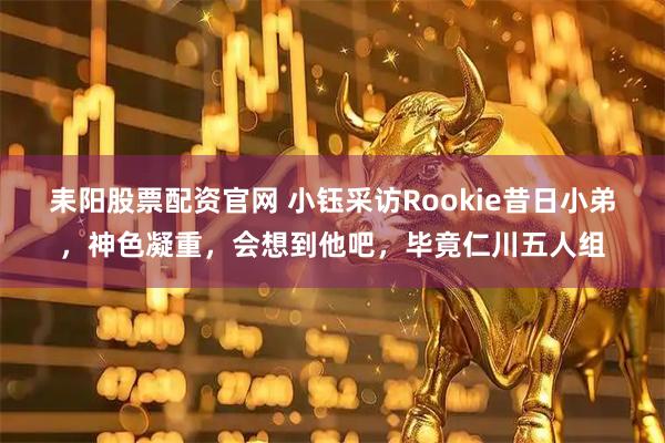耒阳股票配资官网 小钰采访Rookie昔日小弟,神色凝重,会想到他吧,毕竟仁川五人组