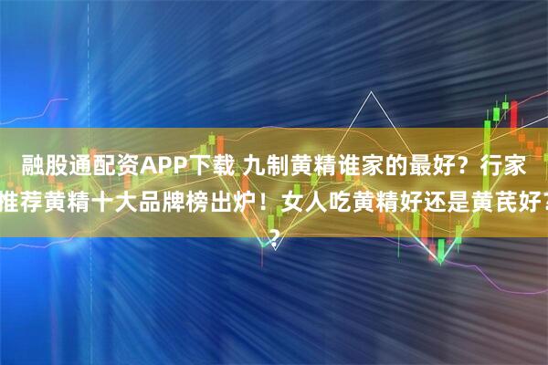 融股通配资APP下载 九制黄精谁家的最好？行家推荐黄精十大品牌榜出炉！女人吃黄精好还是黄芪好？