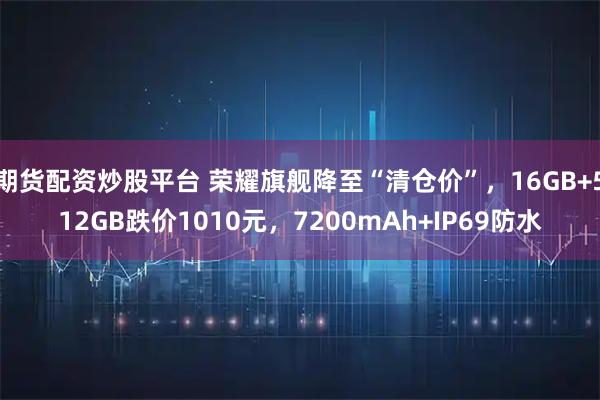 期货配资炒股平台 荣耀旗舰降至“清仓价”，16GB+512GB跌价1010元，7200mAh+IP69防水