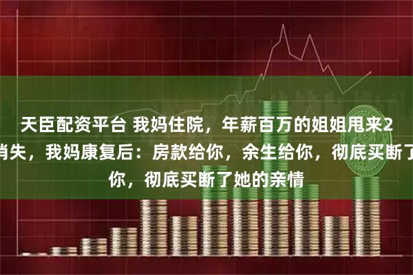 天臣配资平台 我妈住院，年薪百万的姐姐甩来2000块就消失，我妈康复后：房款给你，余生给你，彻底买断了她的亲情
