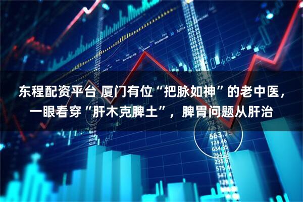 东程配资平台 厦门有位“把脉如神”的老中医，一眼看穿“肝木克脾土”，脾胃问题从肝治