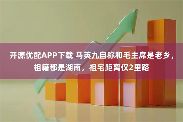 开源优配APP下载 马英九自称和毛主席是老乡，祖籍都是湖南，祖宅距离仅2里路