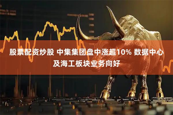股票配资炒股 中集集团盘中涨超10% 数据中心及海工板块业务向好
