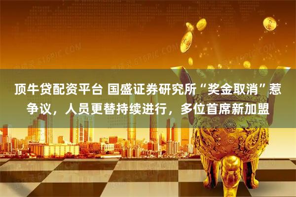 顶牛贷配资平台 国盛证券研究所“奖金取消”惹争议，人员更替持续进行，多位首席新加盟