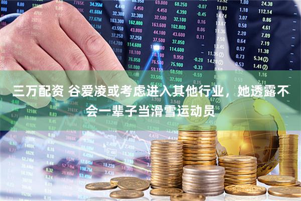三万配资 谷爱凌或考虑进入其他行业，她透露不会一辈子当滑雪运动员