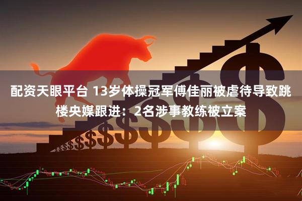 配资天眼平台 13岁体操冠军傅佳丽被虐待导致跳楼央媒跟进：2名涉事教练被立案