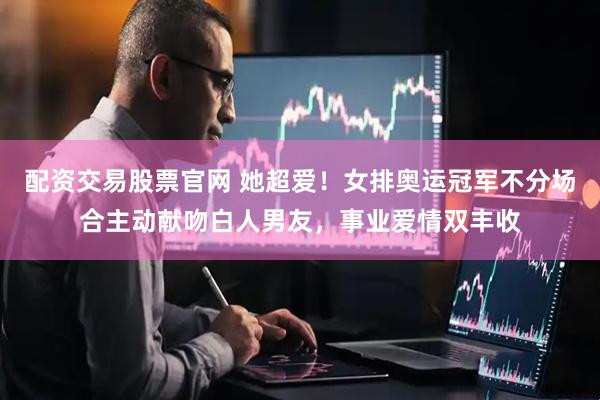 配资交易股票官网 她超爱！女排奥运冠军不分场合主动献吻白人男友，事业爱情双丰收