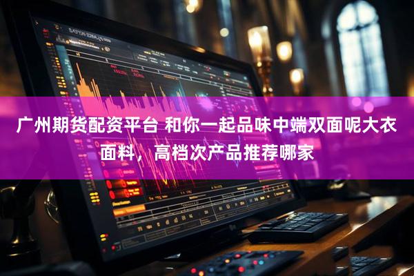 广州期货配资平台 和你一起品味中端双面呢大衣面料，高档次产品推荐哪家