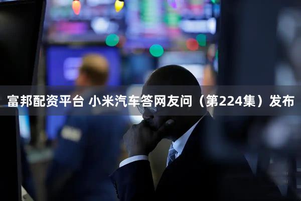 富邦配资平台 小米汽车答网友问（第224集）发布