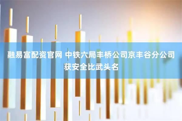 融易富配资官网 中铁六局丰桥公司京丰谷分公司获安全比武头名