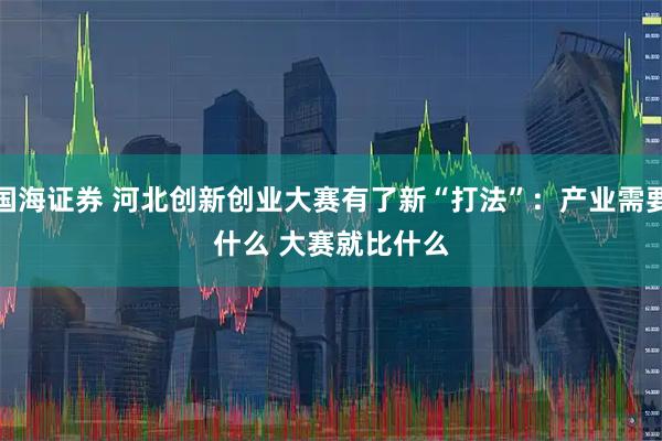 国海证券 河北创新创业大赛有了新“打法”：产业需要什么 大赛就比什么