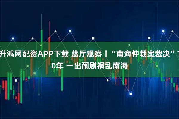 升鸿网配资APP下载 蓝厅观察丨“南海仲裁案裁决”10年 一出闹剧祸乱南海