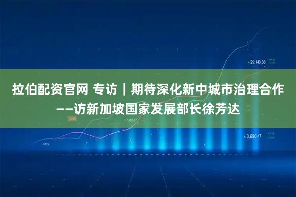拉伯配资官网 专访｜期待深化新中城市治理合作——访新加坡国家发展部长徐芳达