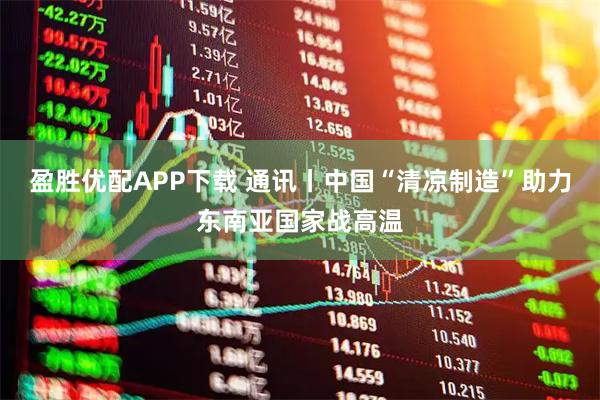 盈胜优配APP下载 通讯丨中国“清凉制造”助力东南亚国家战高温