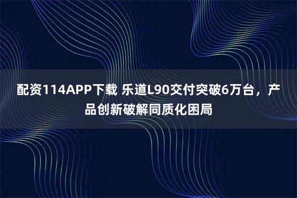 配资114APP下载 乐道L90交付突破6万台，产品创新破解同质化困局