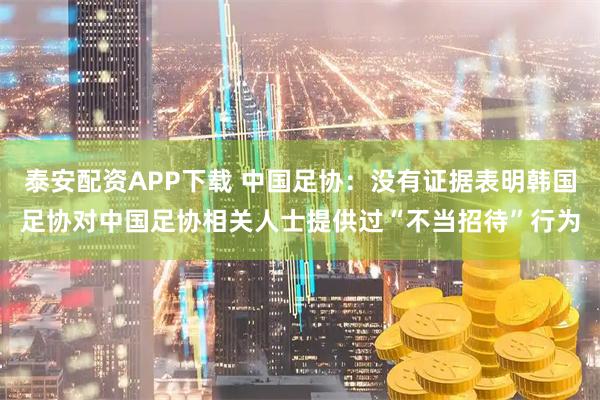 泰安配资APP下载 中国足协：没有证据表明韩国足协对中国足协相关人士提供过“不当招待”行为