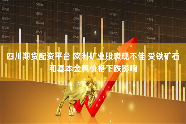 四川期货配资平台 欧洲矿业股表现不佳 受铁矿石和基本金属价格下跌影响