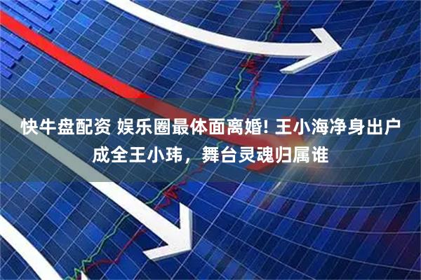 快牛盘配资 娱乐圈最体面离婚! 王小海净身出户成全王小玮，舞台灵魂归属谁