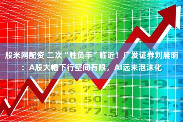 股米网配资 二次“胜负手”临近！广发证券刘晨明：A股大幅下行空间有限，AI远未泡沫化